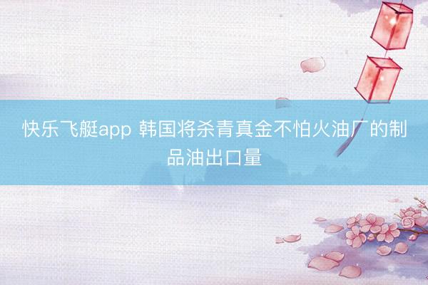 快乐飞艇app 韩国将杀青真金不怕火油厂的制品油出口量
