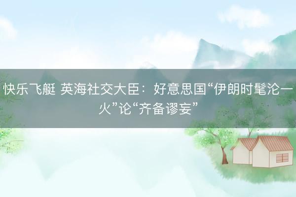 快乐飞艇 英海社交大臣：好意思国“伊朗时髦沦一火”论“齐备谬妄”