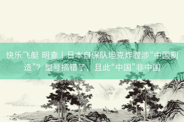 快乐飞艇 明查｜日本自保队坦克炸膛涉“中国制造”？型号搞错了，且此“中国”非中国