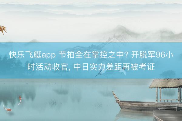 快乐飞艇app 节拍全在掌控之中? 开脱军96小时活动收官， 中日实力差距再被考证